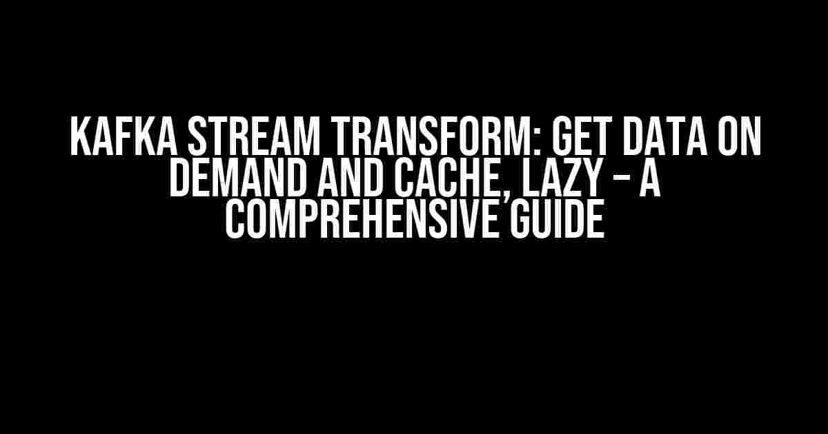 Kafka Stream Transform: Get Data on Demand and Cache, Lazy – A Comprehensive Guide